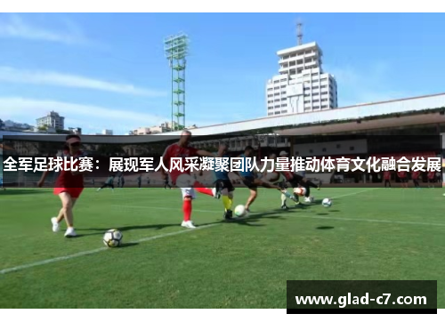 全军足球比赛：展现军人风采凝聚团队力量推动体育文化融合发展